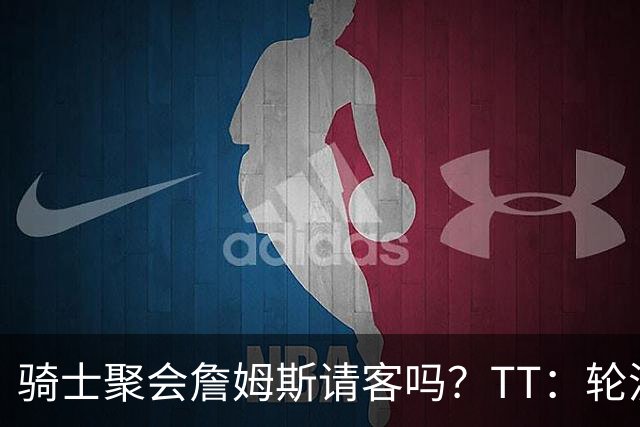 骑士聚会詹姆斯请客吗？TT：轮流买单 我们是体面人 AA的话太掉价